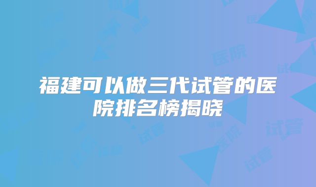 福建可以做三代试管的医院排名榜揭晓