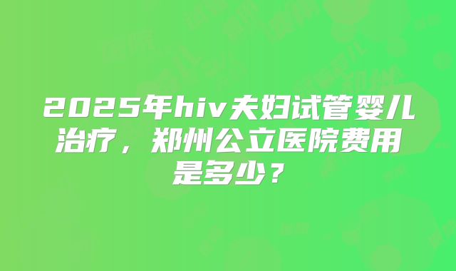 2025年hiv夫妇试管婴儿治疗，郑州公立医院费用是多少？