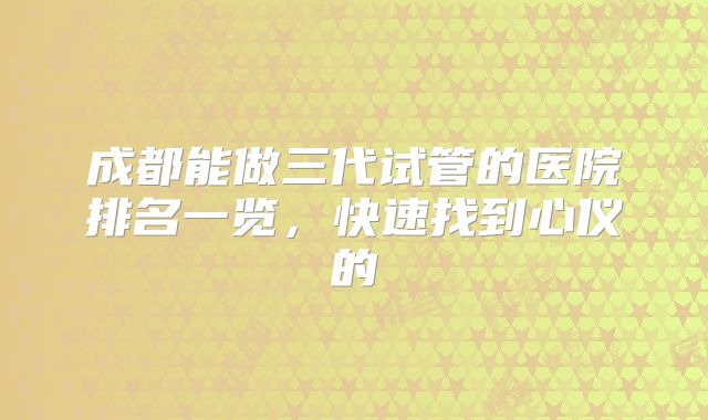 成都能做三代试管的医院排名一览，快速找到心仪的