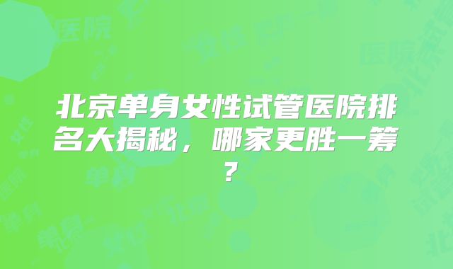 北京单身女性试管医院排名大揭秘,哪家更胜一筹?