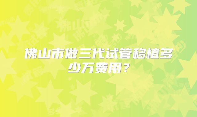 佛山市做三代试管移植多少万费用？