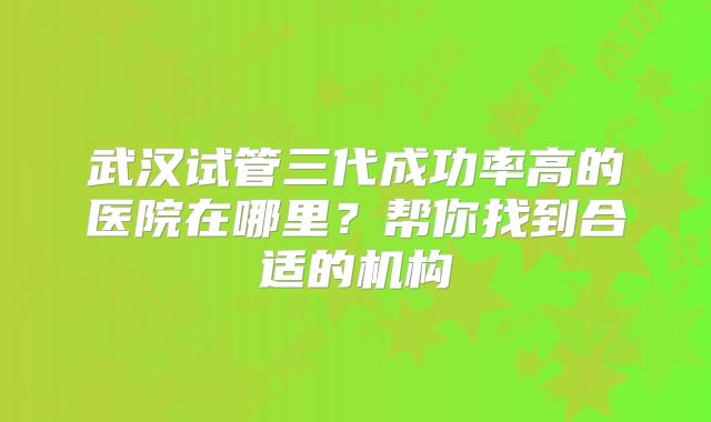 武汉试管三代成功率高的医院在哪里？帮你找到合适的机构