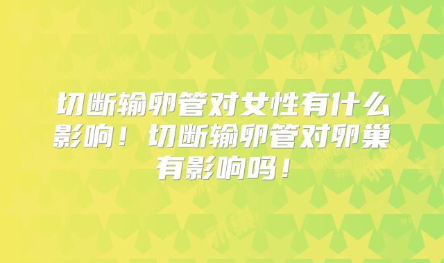 切断输卵管对女性有什么影响！切断输卵管对卵巢有影响吗！