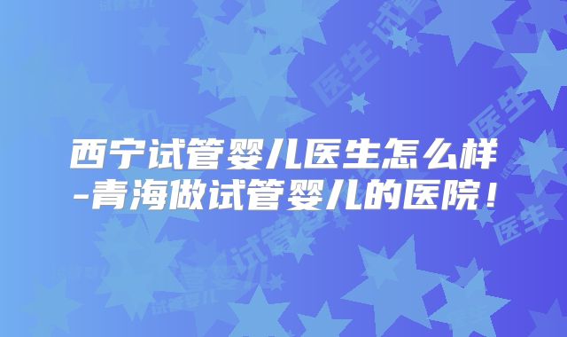 西宁试管婴儿医生怎么样-青海做试管婴儿的医院！