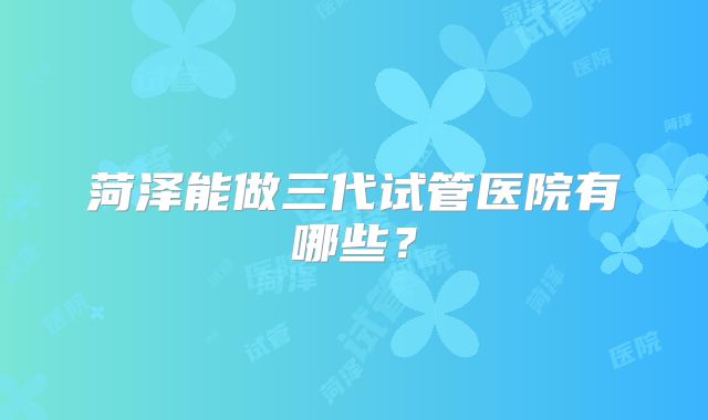 菏泽能做三代试管医院有哪些？