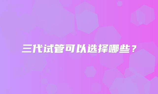三代试管可以选择哪些？