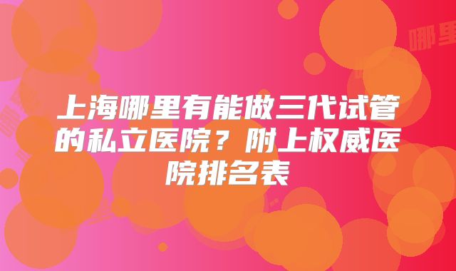 上海哪里有能做三代试管的私立医院？附上权威医院排名表