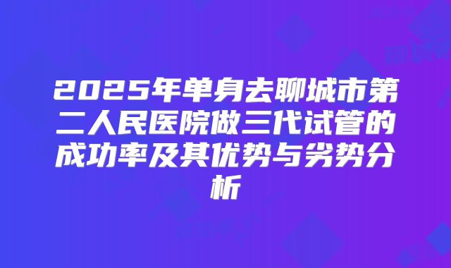 2025年单身去聊城市第二人民医院做三代试管的成功率及其优势与劣势分析