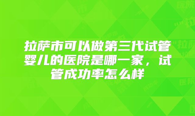 拉萨市可以做第三代试管婴儿的医院是哪一家，试管成功率怎么样