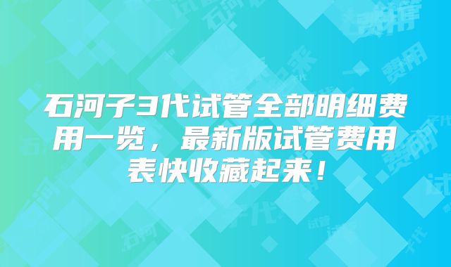 石河子3代试管全部明细费用一览，最新版试管费用表快收藏起来！