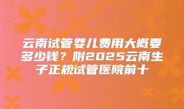 云南试管婴儿费用大概要多少钱?附2025云南生子正规试管医院前十