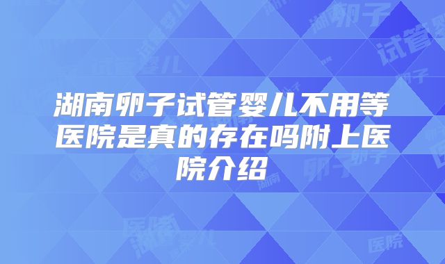 湖南卵子试管婴儿不用等医院是真的存在吗附上医院介绍