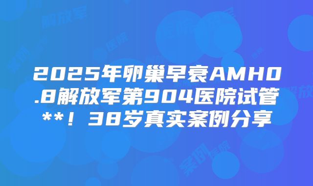 2025年卵巢早衰AMH0.8解放军第904医院试管**！38岁真实案例分享