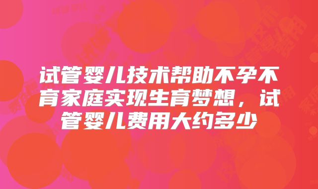 试管婴儿技术帮助不孕不育家庭实现生育梦想,试管婴儿费用大约多少