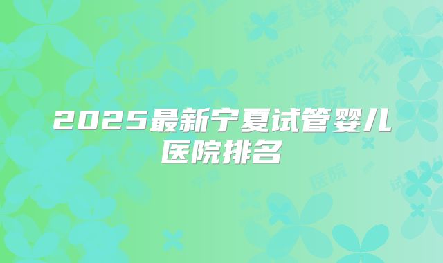 2025最新宁夏试管婴儿医院排名