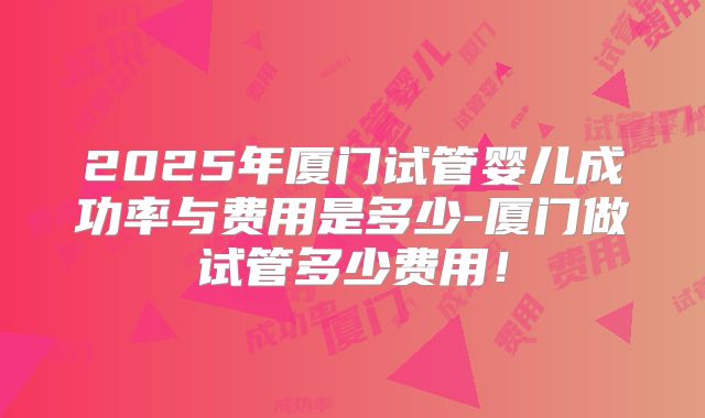 2025年厦门试管婴儿成功率与费用是多少-厦门做试管多少费用！