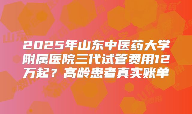 2025年山东中医药大学附属医院三代试管费用12万起?高龄患者真实账单
