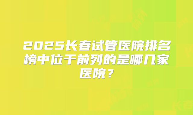 2025长春试管医院排名榜中位于前列的是哪几家医院？