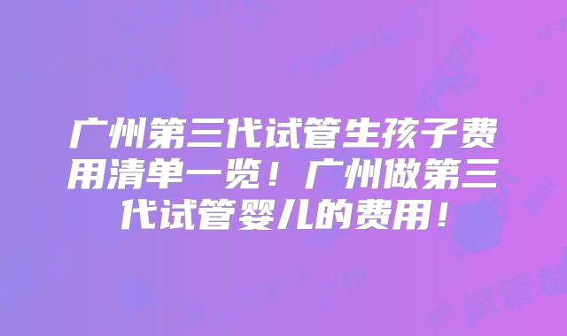 广州第三代试管生孩子费用清单一览!广州做第三代试管婴儿的费用!