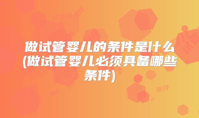 做试管婴儿的条件是什么(做试管婴儿必须具备哪些条件)