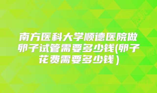 南方医科大学顺德医院做卵子试管需要多少钱(卵子花费需要多少钱）