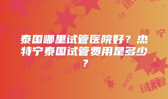 泰国哪里试管医院好？杰特宁泰国试管费用是多少？