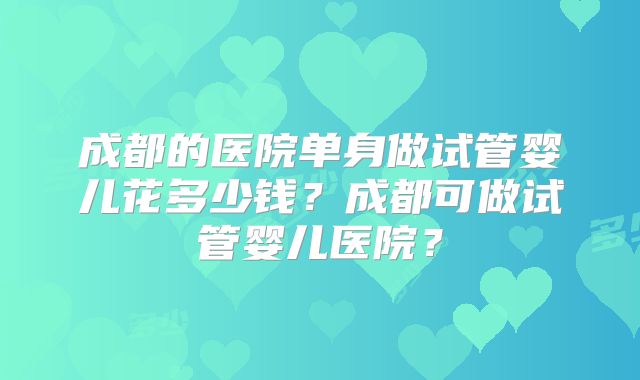 成都的医院单身做试管婴儿花多少钱？成都可做试管婴儿医院？