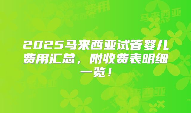 2025马来西亚试管婴儿费用汇总，附收费表明细一览！