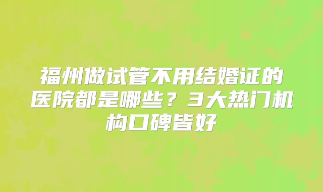福州做试管不用结婚证的医院都是哪些?3大热门机构口碑皆好