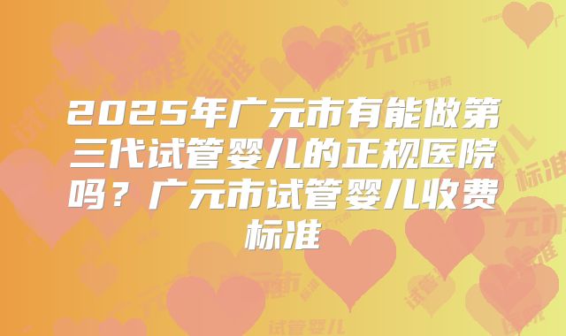 2025年广元市有能做第三代试管婴儿的正规医院吗？广元市试管婴儿收费标准