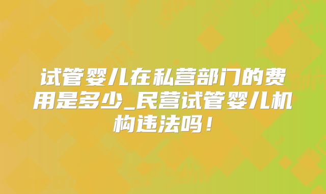 试管婴儿在私营部门的费用是多少_民营试管婴儿机构违法吗！