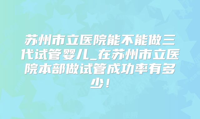 苏州市立医院能不能做三代试管婴儿_在苏州市立医院本部做试管成功率有多少！