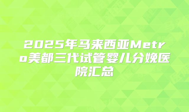 2025年马来西亚Metro美都三代试管婴儿分娩医院汇总