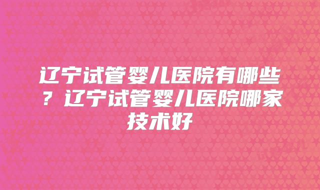 辽宁试管婴儿医院有哪些？辽宁试管婴儿医院哪家技术好