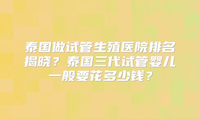 泰国做试管生殖医院排名揭晓?泰国三代试管婴儿一般要花多少钱?