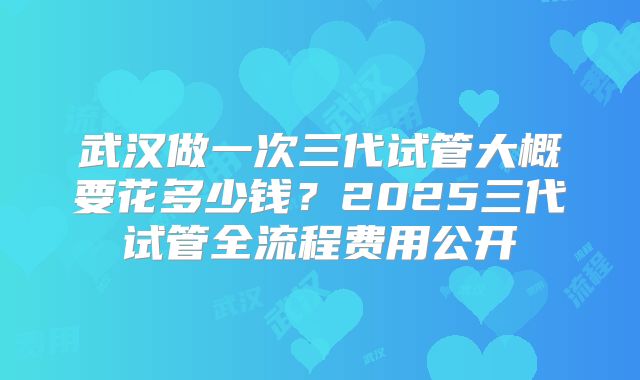 武汉做一次三代试管大概要花多少钱？2025三代试管全流程费用公开