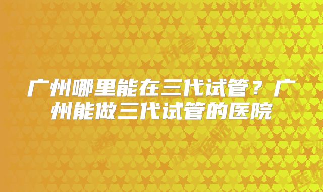 广州哪里能在三代试管？广州能做三代试管的医院
