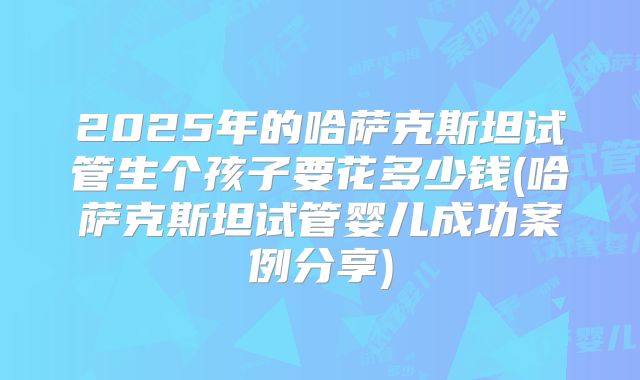 2025年的哈萨克斯坦试管生个孩子要花多少钱(哈萨克斯坦试管婴儿成功案例分享)