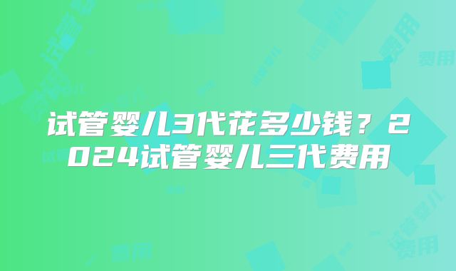 试管婴儿3代花多少钱？2024试管婴儿三代费用