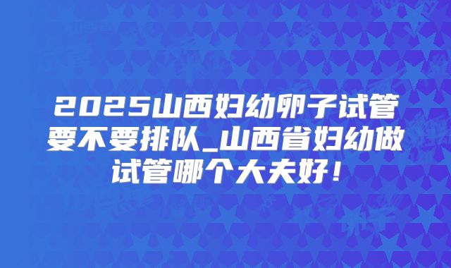 2025山西妇幼卵子试管要不要排队_山西省妇幼做试管哪个大夫好！