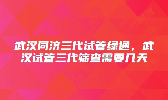 武汉同济三代试管绿通,武汉试管三代筛查需要几天