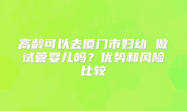 高龄可以去厦门市妇幼 做试管婴儿吗?优势和风险比较
