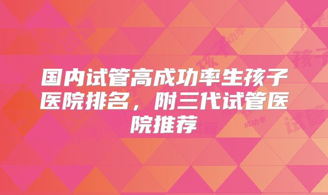 国内试管高成功率生孩子医院排名，附三代试管医院推荐