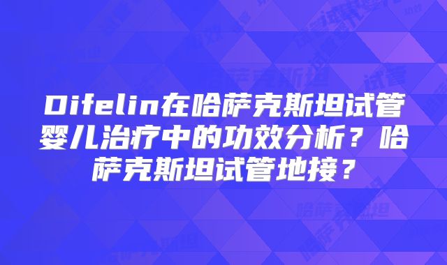 Difelin在哈萨克斯坦试管婴儿治疗中的功效分析？哈萨克斯坦试管地接？