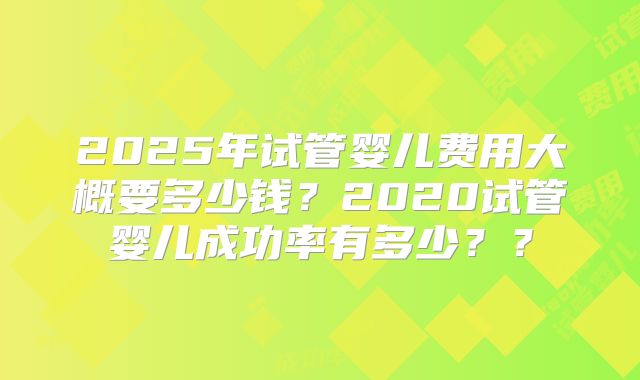2025年试管婴儿费用大概要多少钱？2020试管婴儿成功率有多少？？