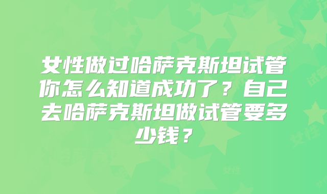女性做过哈萨克斯坦试管你怎么知道成功了？自己去哈萨克斯坦做试管要多少钱？