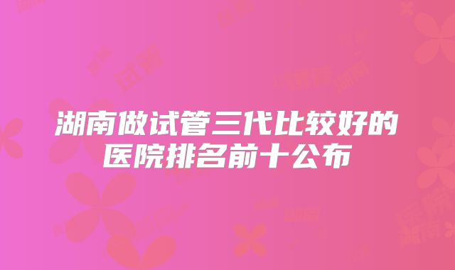 湖南做试管三代比较好的医院排名前十公布