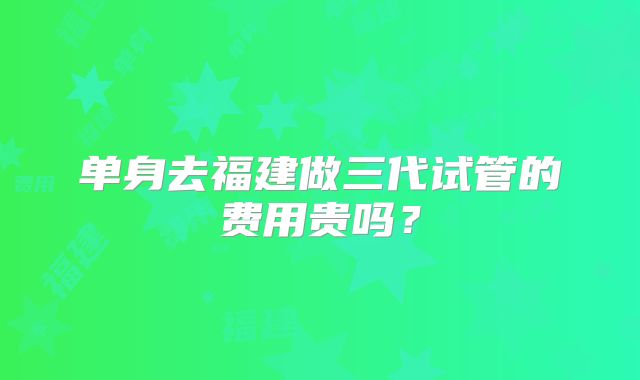 单身去福建做三代试管的费用贵吗？