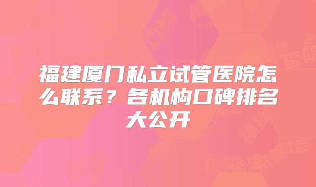 福建厦门私立试管医院怎么联系？各机构口碑排名大公开