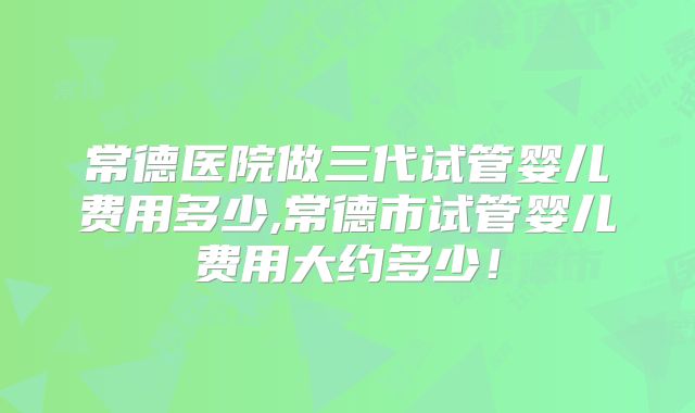 常德医院做三代试管婴儿费用多少,常德市试管婴儿费用大约多少！